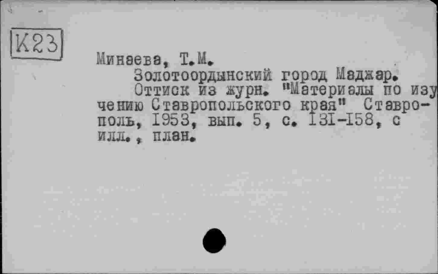 ﻿Минаева, Т.М.
Золотоордынский город Маджар.
Оттиск из журн. “Материалы по изу чению Ставропольского края" Ставрополь, 1953, вып. 5, с, I3I-I58, с илл., план.